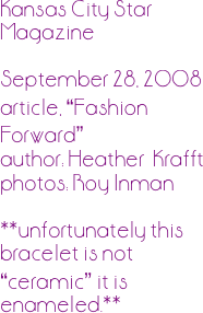 


Kansas City Star Magazine

September 28, 2008
article, “Fashion Forward”
author: Heather  Krafft
photos: Roy Inman

**unfortunately this bracelet is not “ceramic” it is enameled.**
